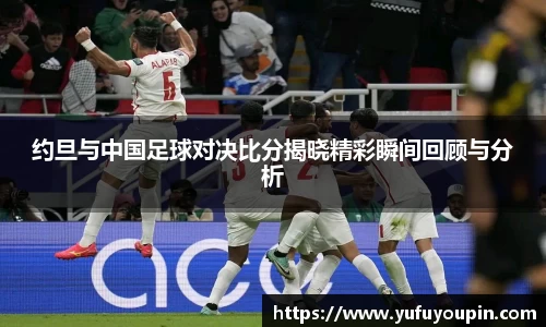 约旦与中国足球对决比分揭晓精彩瞬间回顾与分析