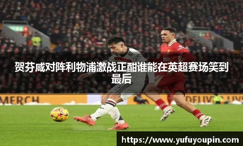 贺芬咸对阵利物浦激战正酣谁能在英超赛场笑到最后