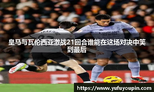 皇马与瓦伦西亚激战21回合谁能在这场对决中笑到最后