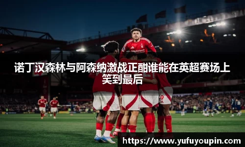 诺丁汉森林与阿森纳激战正酣谁能在英超赛场上笑到最后