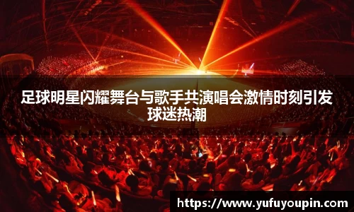 足球明星闪耀舞台与歌手共演唱会激情时刻引发球迷热潮